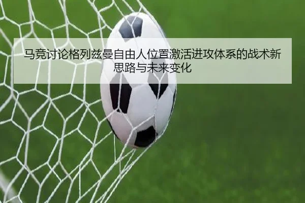 马竞讨论格列兹曼自由人位置激活进攻体系的战术新思路与未来变化