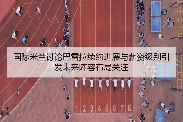 国际米兰讨论巴雷拉续约进展与薪资级别引发未来阵容布局关注