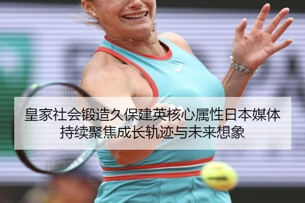 皇家社会锻造久保建英核心属性日本媒体持续聚焦成长轨迹与未来想象