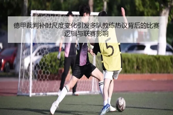 德甲裁判补时尺度变化引发多队教练热议背后的比赛逻辑与联赛影响